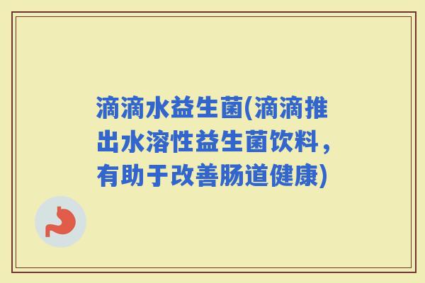 滴滴水益生菌(滴滴推出水溶性益生菌饮料，有助于改善肠道健康)