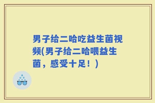男子给二哈吃益生菌视频(男子给二哈喂益生菌，感受十足！)