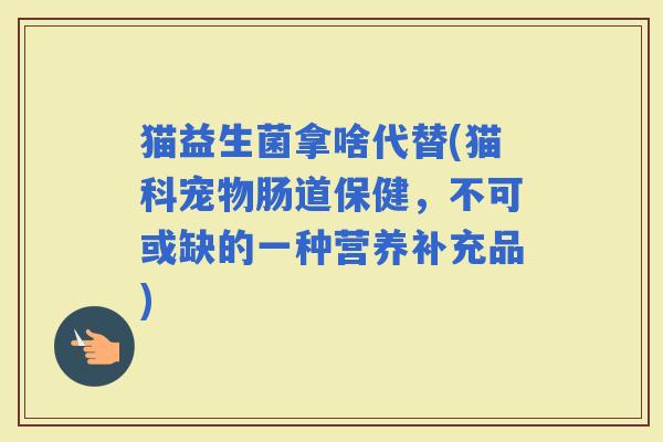 猫益生菌拿啥代替(猫科宠物肠道保健，不可或缺的一种营养补充品)