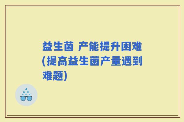 益生菌 产能提升困难(提高益生菌产量遇到难题)