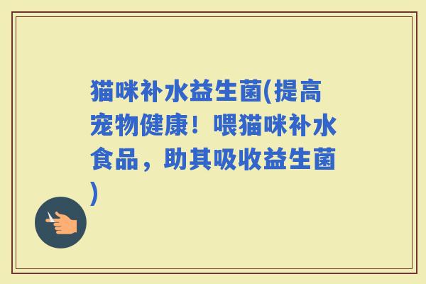 猫咪补水益生菌(提高宠物健康！喂猫咪补水食品，助其吸收益生菌)