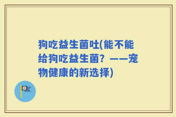 狗吃益生菌吐(能不能给狗吃益生菌？——宠物健康的新选择)