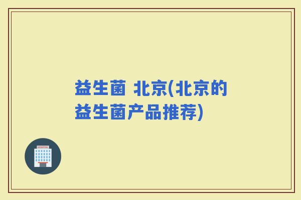 益生菌 北京(北京的益生菌产品推荐)