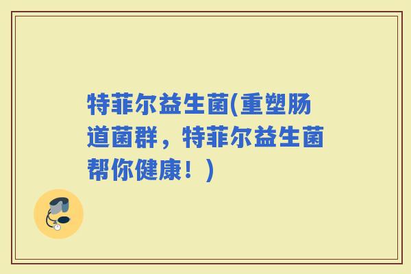特菲尔益生菌(重塑肠道菌群，特菲尔益生菌帮你健康！)