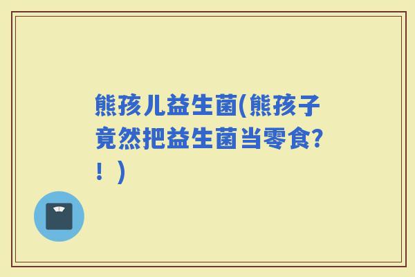 熊孩儿益生菌(熊孩子竟然把益生菌当零食？！)