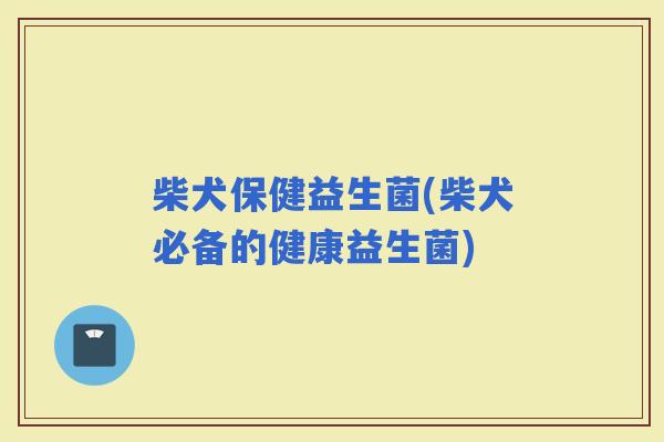 柴犬保健益生菌(柴犬必备的健康益生菌)