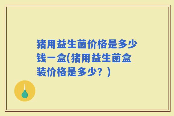 猪用益生菌价格是多少钱一盒(猪用益生菌盒装价格是多少？)