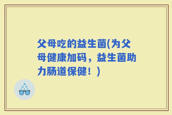 父母吃的益生菌(为父母健康加码，益生菌助力肠道保健！)