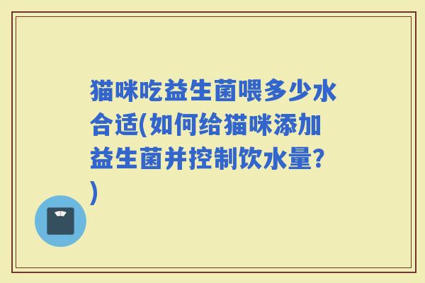 猫咪吃益生菌喂多少水合适(如何给猫咪添加益生菌并控制饮水量？)