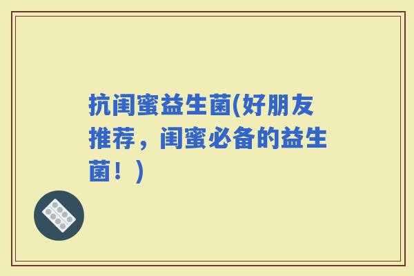 抗闺蜜益生菌(好朋友推荐，闺蜜必备的益生菌！)