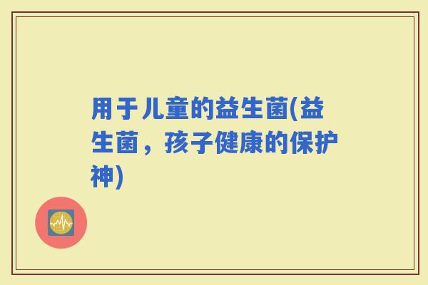 用于儿童的益生菌(益生菌，孩子健康的保护神)