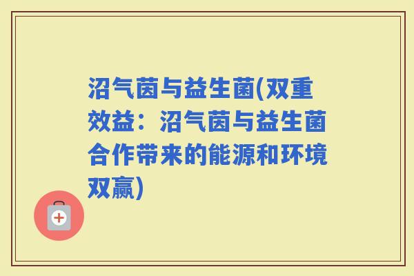 沼气茵与益生菌(双重效益：沼气茵与益生菌合作带来的能源和环境双赢)