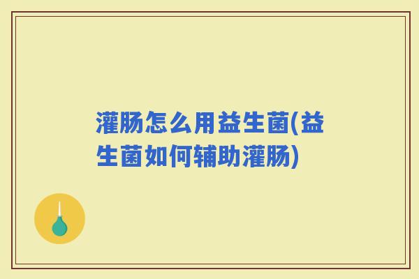 灌肠怎么用益生菌(益生菌如何辅助灌肠)