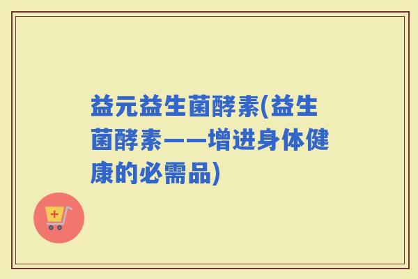 益元益生菌酵素(益生菌酵素——增进身体健康的必需品)