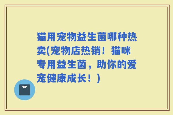 猫用宠物益生菌哪种热卖(宠物店热销！猫咪专用益生菌，助你的爱宠健康成长！)