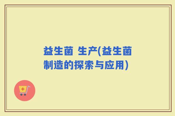 益生菌 生产(益生菌制造的探索与应用)
