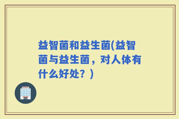 益智菌和益生菌(益智菌与益生菌，对人体有什么好处？)