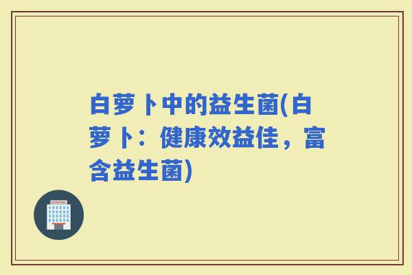 白萝卜中的益生菌(白萝卜：健康效益佳，富含益生菌)