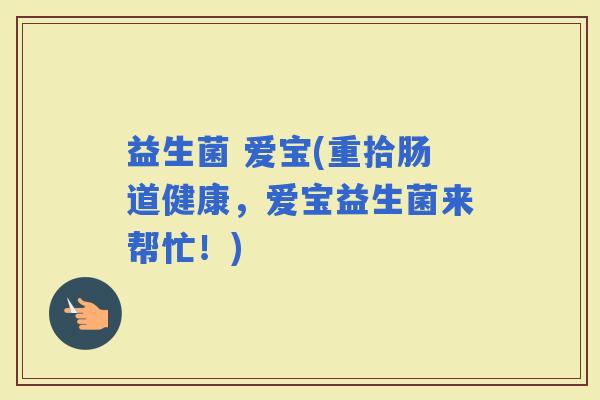 益生菌 爱宝(重拾肠道健康，爱宝益生菌来帮忙！)