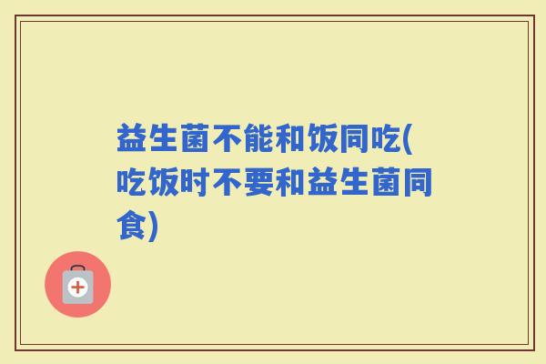 益生菌不能和饭同吃(吃饭时不要和益生菌同食)