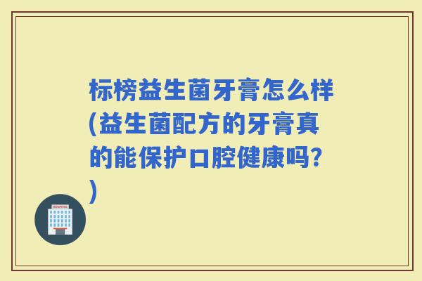 标榜益生菌牙膏怎么样(益生菌配方的牙膏真的能保护口腔健康吗？)