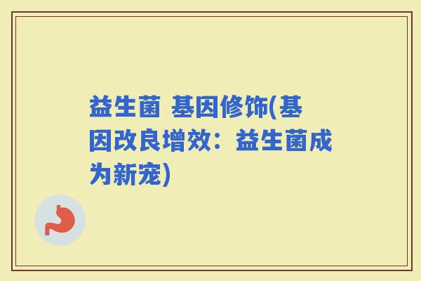 益生菌 基因修饰(基因改良增效：益生菌成为新宠)