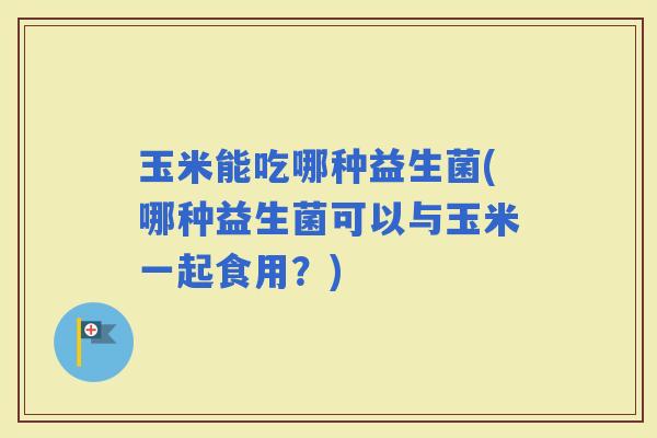 玉米能吃哪种益生菌(哪种益生菌可以与玉米一起食用？)
