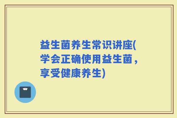 益生菌养生常识讲座(学会正确使用益生菌，享受健康养生)