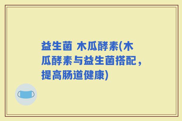 益生菌 木瓜酵素(木瓜酵素与益生菌搭配，提高肠道健康)