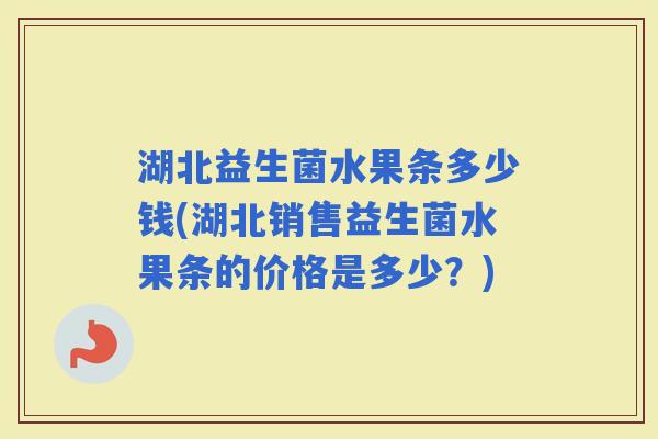 湖北益生菌水果条多少钱(湖北销售益生菌水果条的价格是多少？)