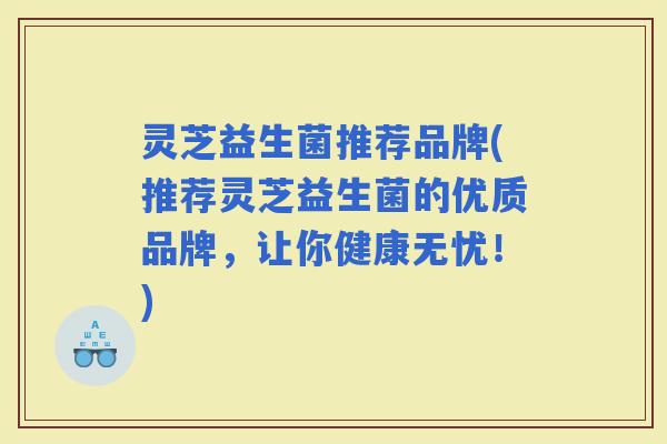 灵芝益生菌推荐品牌(推荐灵芝益生菌的优质品牌，让你健康无忧！)