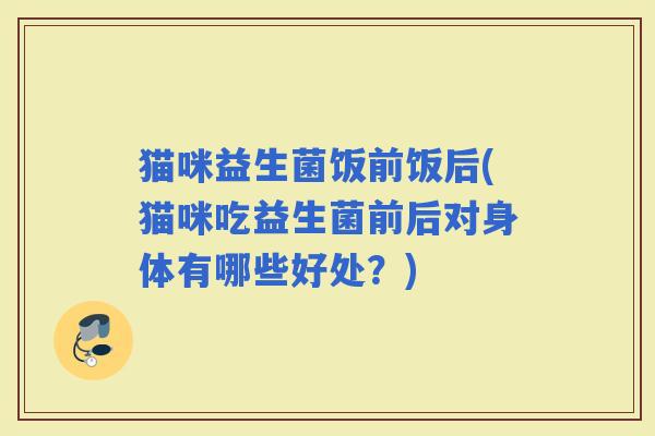 猫咪益生菌饭前饭后(猫咪吃益生菌前后对身体有哪些好处？)