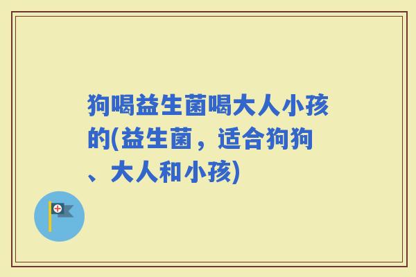 狗喝益生菌喝大人小孩的(益生菌，适合狗狗、大人和小孩)