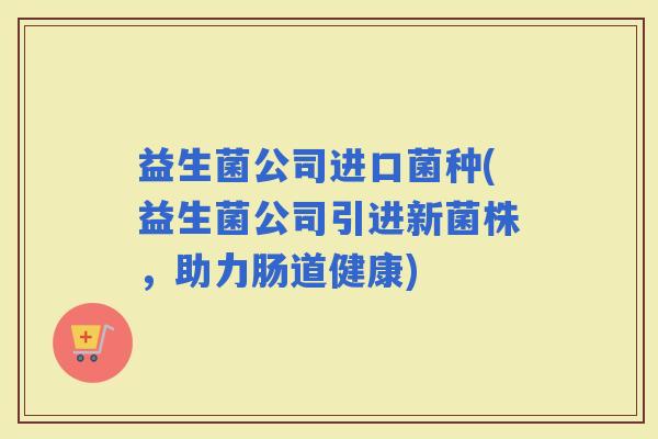 益生菌公司进口菌种(益生菌公司引进新菌株，助力肠道健康)