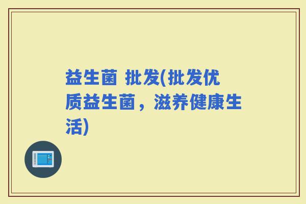 益生菌 批发(批发优质益生菌，滋养健康生活)