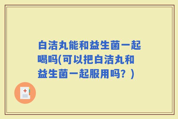 白洁丸能和益生菌一起喝吗(可以把白洁丸和益生菌一起服用吗？)