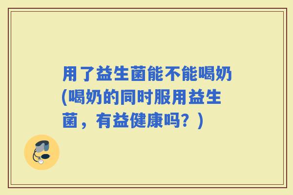 用了益生菌能不能喝奶(喝奶的同时服用益生菌，有益健康吗？)