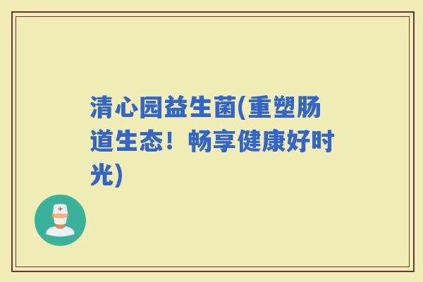 清心园益生菌(重塑肠道生态！畅享健康好时光)