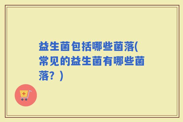 益生菌包括哪些菌落(常见的益生菌有哪些菌落？)