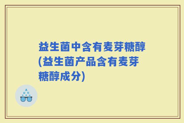 益生菌中含有麦芽糖醇(益生菌产品含有麦芽糖醇成分)