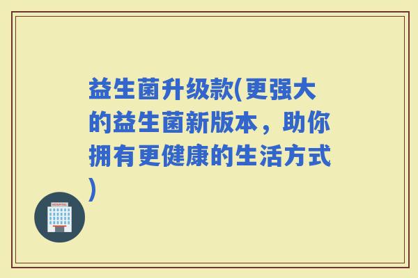 益生菌升级款(更强大的益生菌新版本，助你拥有更健康的生活方式)