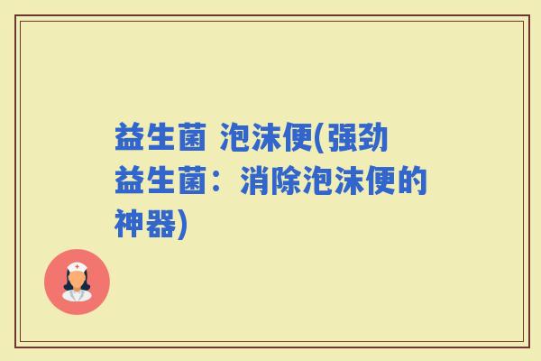 益生菌 泡沫便(强劲益生菌：消除泡沫便的神器)