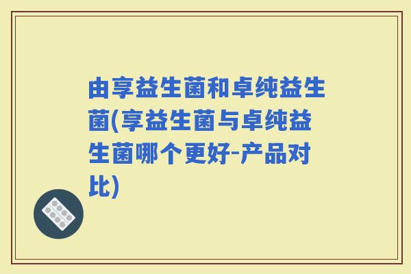 由享益生菌和卓纯益生菌(享益生菌与卓纯益生菌哪个更好-产品对比)