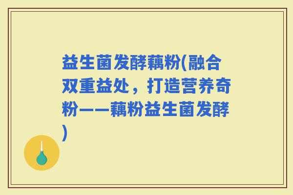 益生菌发酵藕粉(融合双重益处，打造营养奇粉——藕粉益生菌发酵)