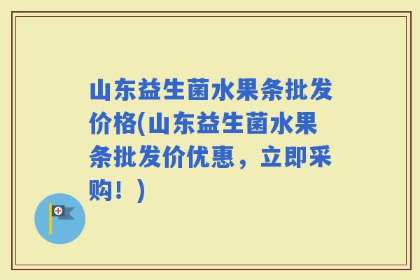 山东益生菌水果条批发价格(山东益生菌水果条批发价优惠，立即采购！)