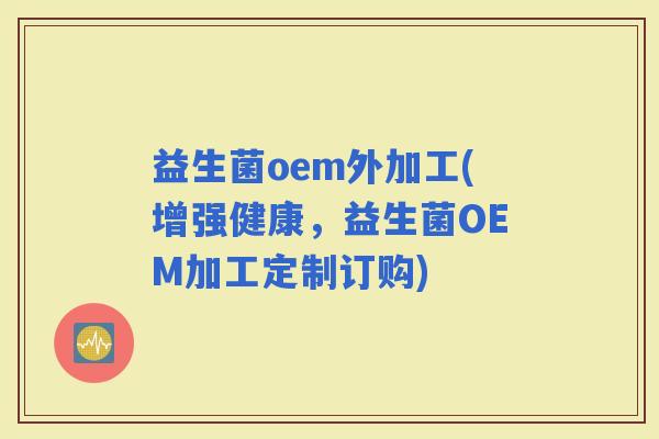 益生菌oem外加工(增强健康，益生菌OEM加工定制订购)