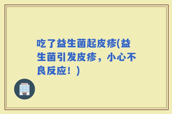 吃了益生菌起皮疹(益生菌引发皮疹，小心不良反应！)