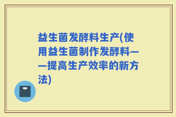 益生菌发酵料生产(使用益生菌制作发酵料——提高生产效率的新方法)