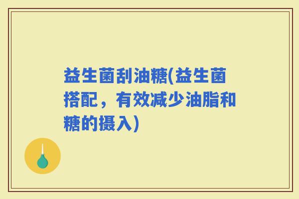 益生菌刮油糖(益生菌搭配，有效减少油脂和糖的摄入)