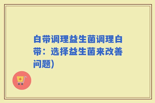 白带调理益生菌调理白带：选择益生菌来改善问题)